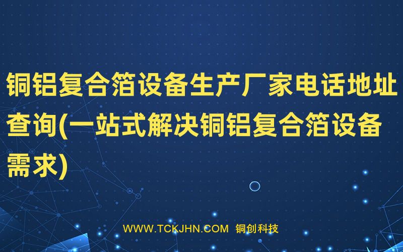 銅鋁復(fù)合箔設(shè)備生產(chǎn)廠家電話地址查詢(一站式解決銅鋁