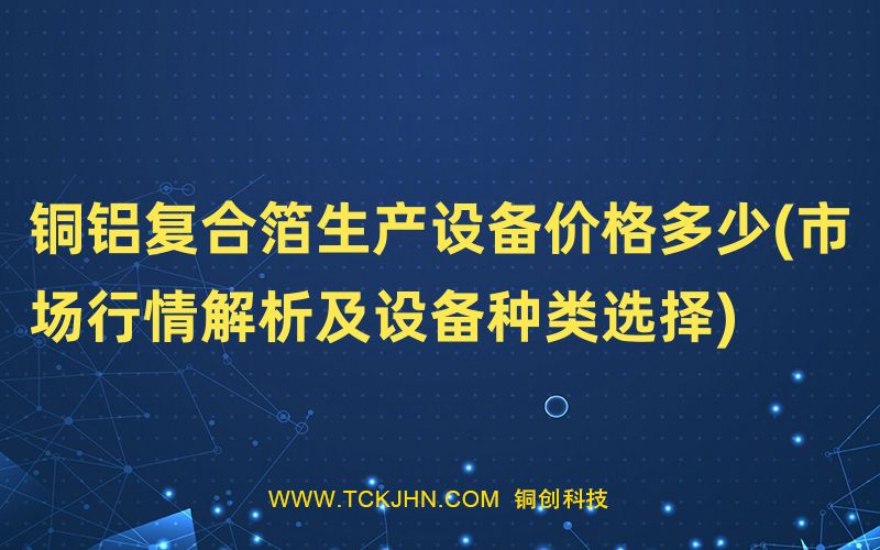 銅鋁復(fù)合箔生產(chǎn)設(shè)備價格多少(市場行情解析及設(shè)備種類