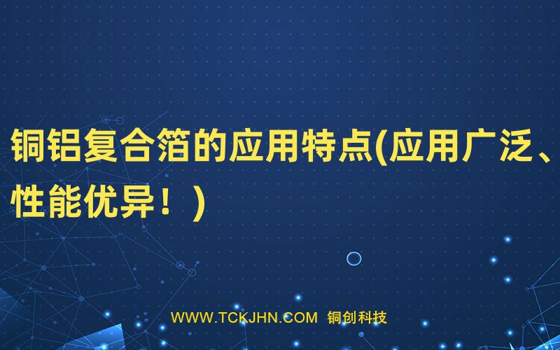 銅鋁復(fù)合箔的應(yīng)用特點(應(yīng)用廣泛、性能優(yōu)異！)