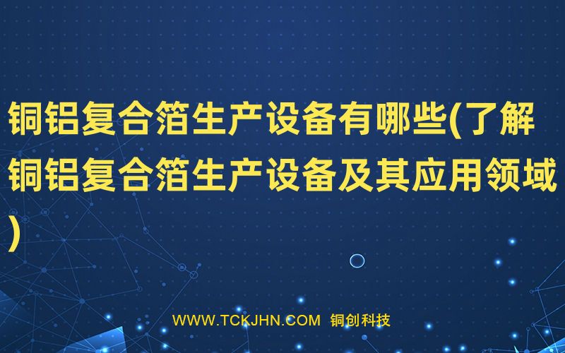 銅鋁復合箔生產設備有哪些(了解銅鋁復合箔生產設備及