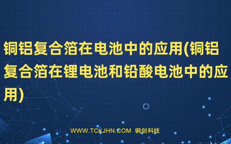 銅鋁復(fù)合箔在電池中的應(yīng)用(銅鋁復(fù)合箔在鋰電池和鉛酸