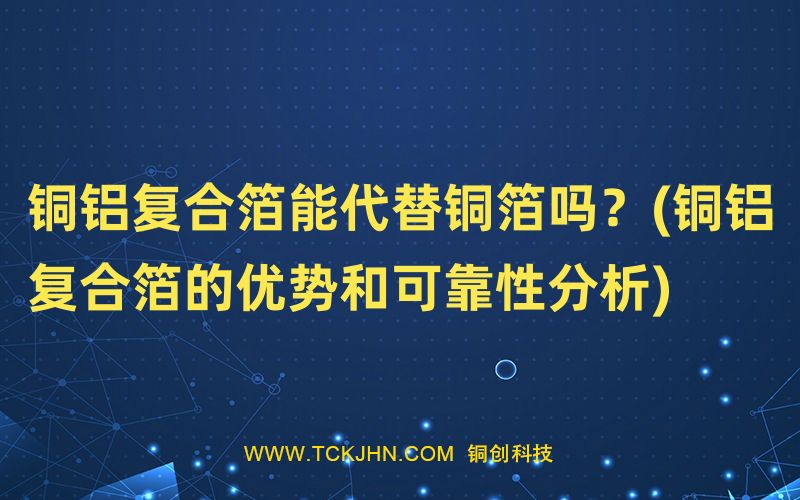 銅鋁復(fù)合箔能代替銅箔嗎？(銅鋁復(fù)合箔的優(yōu)勢(shì)和可靠性